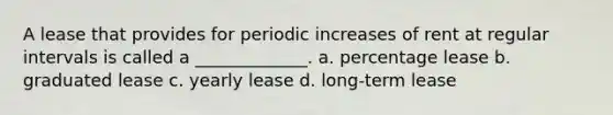 A lease that provides for periodic increases of rent at regular intervals is called a _____________. a. percentage lease b. graduated lease c. yearly lease d. long-term lease