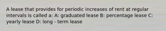 A lease that provides for periodic increases of rent at regular intervals is called a: A: graduated lease B: percentage lease C: yearly lease D: long - term lease