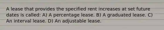 A lease that provides the specified rent increases at set future dates is called: A) A percentage lease. B) A graduated lease. C) An interval lease. D) An adjustable lease.