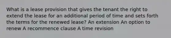 What is a lease provision that gives the tenant the right to extend the lease for an additional period of time and sets forth the terms for the renewed lease? An extension An option to renew A recommence clause A time revision