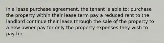 In a lease purchase agreement, the tenant is able to: purchase the property within their lease term pay a reduced rent to the landlord continue their lease through the sale of the property to a new owner pay for only the property expenses they wish to pay for