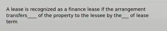 A lease is recognized as a finance lease if the arrangement transfers____ of the property to the lessee by the___ of lease term