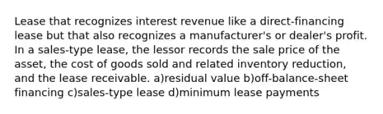 Lease that recognizes interest revenue like a direct-financing lease but that also recognizes a manufacturer's or dealer's profit. In a sales-type lease, the lessor records the sale price of the asset, the cost of goods sold and related inventory reduction, and the lease receivable. a)residual value b)off-balance-sheet financing c)sales-type lease d)minimum lease payments