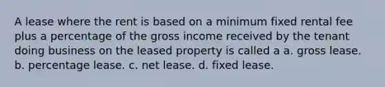 A lease where the rent is based on a minimum fixed rental fee plus a percentage of the gross income received by the tenant doing business on the leased property is called a a. gross lease. b. percentage lease. c. net lease. d. fixed lease.