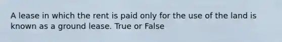 A lease in which the rent is paid only for the use of the land is known as a ground lease. True or False