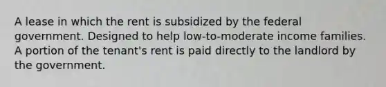 A lease in which the rent is subsidized by the federal government. Designed to help low-to-moderate income families. A portion of the tenant's rent is paid directly to the landlord by the government.