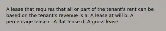 A lease that requires that all or part of the tenant's rent can be based on the tenant's revenue is a. A lease at will b. A percentage lease c. A flat lease d. A gross lease