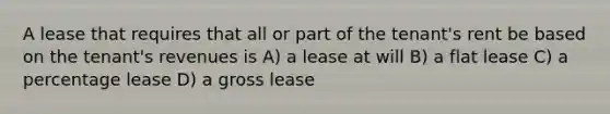 A lease that requires that all or part of the tenant's rent be based on the tenant's revenues is A) a lease at will B) a flat lease C) a percentage lease D) a gross lease