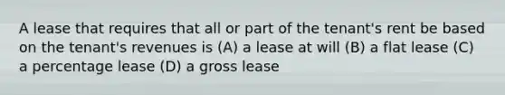 A lease that requires that all or part of the tenant's rent be based on the tenant's revenues is (A) a lease at will (B) a flat lease (C) a percentage lease (D) a gross lease