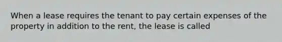 When a lease requires the tenant to pay certain expenses of the property in addition to the rent, the lease is called