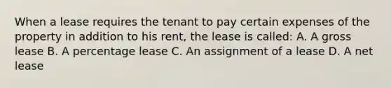 When a lease requires the tenant to pay certain expenses of the property in addition to his rent, the lease is called: A. A gross lease B. A percentage lease C. An assignment of a lease D. A net lease