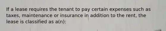 If a lease requires the tenant to pay certain expenses such as taxes, maintenance or insurance in addition to the rent, the lease is classified as a(n):