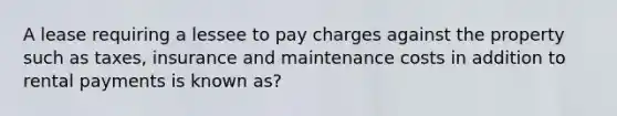 A lease requiring a lessee to pay charges against the property such as taxes, insurance and maintenance costs in addition to rental payments is known as?