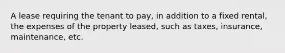 A lease requiring the tenant to pay, in addition to a fixed rental, the expenses of the property leased, such as taxes, insurance, maintenance, etc.