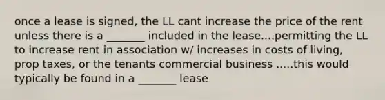 once a lease is signed, the LL cant increase the price of the rent unless there is a _______ included in the lease....permitting the LL to increase rent in association w/ increases in costs of living, prop taxes, or the tenants commercial business .....this would typically be found in a _______ lease