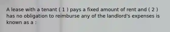 A lease with a tenant ( 1 ) pays a fixed amount of rent and ( 2 ) has no obligation to reimburse any of the landlord's expenses is known as a :