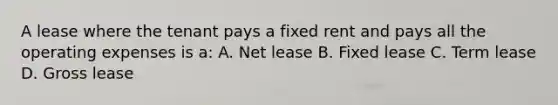 A lease where the tenant pays a fixed rent and pays all the operating expenses is a: A. Net lease B. Fixed lease C. Term lease D. Gross lease