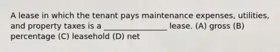 A lease in which the tenant pays maintenance expenses, utilities, and property taxes is a ________________ lease. (A) gross (B) percentage (C) leasehold (D) net