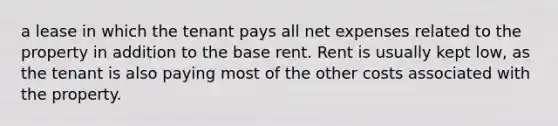 a lease in which the tenant pays all net expenses related to the property in addition to the base rent. Rent is usually kept low, as the tenant is also paying most of the other costs associated with the property.