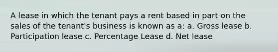 A lease in which the tenant pays a rent based in part on the sales of the tenant's business is known as a: a. Gross lease b. Participation lease c. Percentage Lease d. Net lease