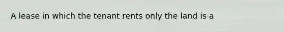 A lease in which the tenant rents only the land is a