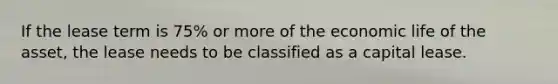 If the lease term is 75% or more of the economic life of the asset, the lease needs to be classified as a capital lease.