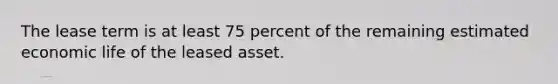 The lease term is at least 75 percent of the remaining estimated economic life of the leased asset.