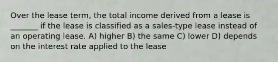 Over the lease term, the total income derived from a lease is _______ if the lease is classified as a sales-type lease instead of an operating lease. A) higher B) the same C) lower D) depends on the interest rate applied to the lease