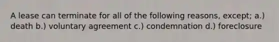 A lease can terminate for all of the following reasons, except; a.) death b.) voluntary agreement c.) condemnation d.) foreclosure