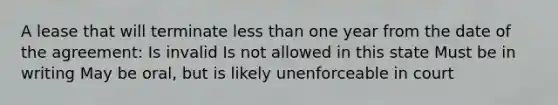 A lease that will terminate <a href='https://www.questionai.com/knowledge/k7BtlYpAMX-less-than' class='anchor-knowledge'>less than</a> one year from the date of the agreement: Is invalid Is not allowed in this state Must be in writing May be oral, but is likely unenforceable in court