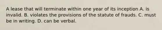 A lease that will terminate within one year of its inception A. is invalid. B. violates the provisions of the statute of frauds. C. must be in writing. D. can be verbal.