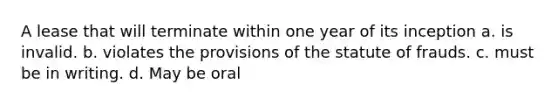 A lease that will terminate within one year of its inception a. is invalid. b. violates the provisions of the statute of frauds. c. must be in writing. d. May be oral