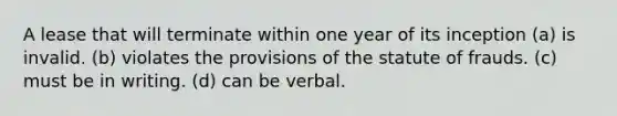 A lease that will terminate within one year of its inception (a) is invalid. (b) violates the provisions of the statute of frauds. (c) must be in writing. (d) can be verbal.