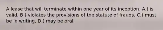 A lease that will terminate within one year of its inception. A.) is valid. B.) violates the provisions of the statute of frauds. C.) must be in writing. D.) may be oral.