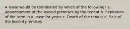 A lease would be terminated by which of the following? a. Abandonment of the leased premises by the tenant b. Expiration of the term in a lease for years c. Death of the tenant d. Sale of the leased premises