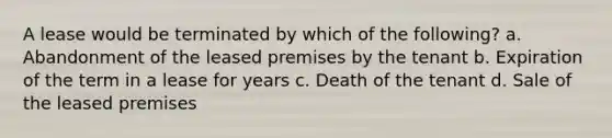 A lease would be terminated by which of the following? a. Abandonment of the leased premises by the tenant b. Expiration of the term in a lease for years c. Death of the tenant d. Sale of the leased premises