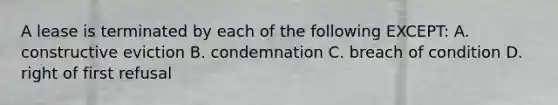 A lease is terminated by each of the following EXCEPT: A. constructive eviction B. condemnation C. breach of condition D. right of first refusal