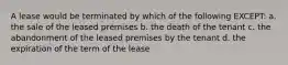 A lease would be terminated by which of the following EXCEPT: a. the sale of the leased premises b. the death of the tenant c. the abandonment of the leased premises by the tenant d. the expiration of the term of the lease