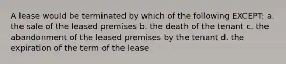 A lease would be terminated by which of the following EXCEPT: a. the sale of the leased premises b. the death of the tenant c. the abandonment of the leased premises by the tenant d. the expiration of the term of the lease