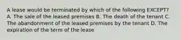 A lease would be terminated by which of the following EXCEPT? A. The sale of the leased premises B. The death of the tenant C. The abandonment of the leased premises by the tenant D. The expiration of the term of the lease