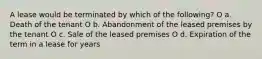 A lease would be terminated by which of the following? O a. Death of the tenant O b. Abandonment of the leased premises by the tenant O c. Sale of the leased premises O d. Expiration of the term in a lease for years