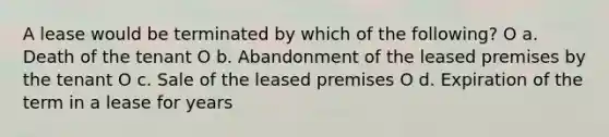 A lease would be terminated by which of the following? O a. Death of the tenant O b. Abandonment of the leased premises by the tenant O c. Sale of the leased premises O d. Expiration of the term in a lease for years