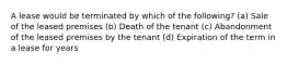 A lease would be terminated by which of the following? (a) Sale of the leased premises (b) Death of the tenant (c) Abandonment of the leased premises by the tenant (d) Expiration of the term in a lease for years