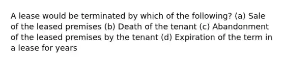 A lease would be terminated by which of the following? (a) Sale of the leased premises (b) Death of the tenant (c) Abandonment of the leased premises by the tenant (d) Expiration of the term in a lease for years