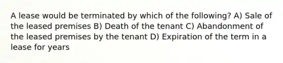 A lease would be terminated by which of the following? A) Sale of the leased premises B) Death of the tenant C) Abandonment of the leased premises by the tenant D) Expiration of the term in a lease for years