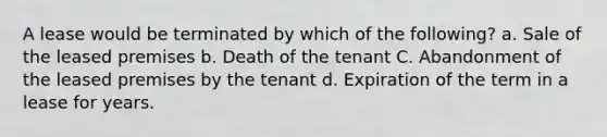 A lease would be terminated by which of the following? a. Sale of the leased premises b. Death of the tenant C. Abandonment of the leased premises by the tenant d. Expiration of the term in a lease for years.