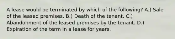 A lease would be terminated by which of the following? A.) Sale of the leased premises. B.) Death of the tenant. C.) Abandonment of the leased premises by the tenant. D.) Expiration of the term in a lease for years.