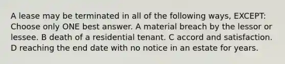 A lease may be terminated in all of the following ways, EXCEPT: Choose only ONE best answer. A material breach by the lessor or lessee. B death of a residential tenant. C accord and satisfaction. D reaching the end date with no notice in an estate for years.