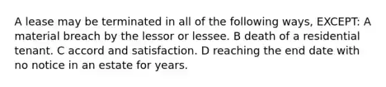 A lease may be terminated in all of the following ways, EXCEPT: A material breach by the lessor or lessee. B death of a residential tenant. C accord and satisfaction. D reaching the end date with no notice in an estate for years.