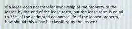 If a lease does not transfer ownership of the property to the lessee by the end of the lease term, but the lease term is equal to 75% of the estimated economic life of the leased property, how should this lease be classified by the lessee?